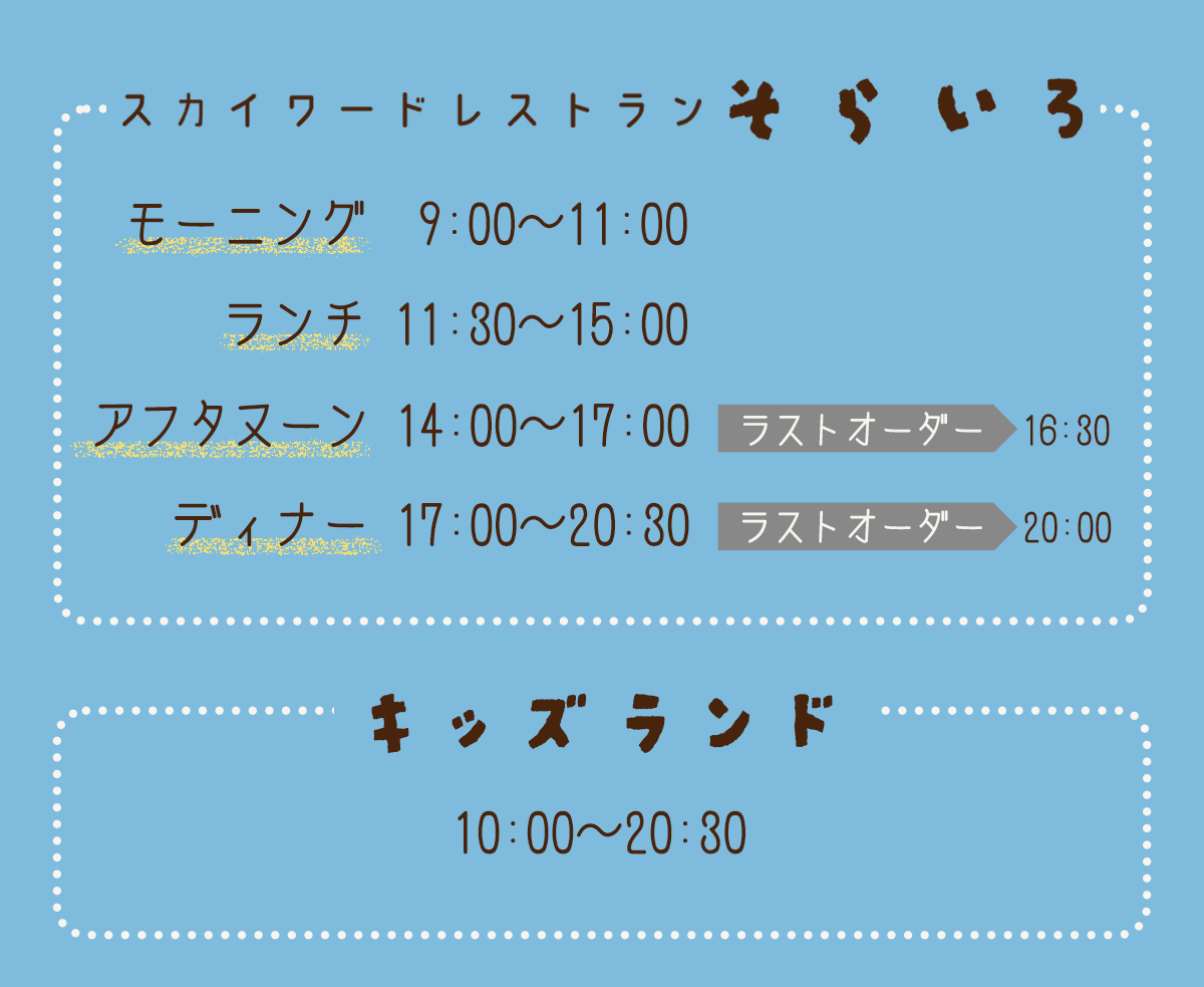 営業時間、定休日（月・火）、スカイワードレストランそらいろ モーニング9:00〜11:00/ランチ11:30〜15:00/アフタヌーン14:00〜17:00（ラストオーダー16:30）、ディナー17:00〜20:30（ラストオーダー20:00）キッズランド10:00〜20:30